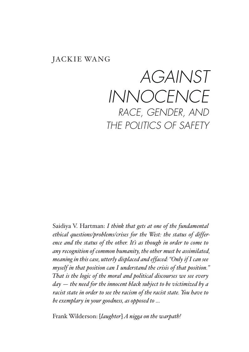 JACKIE WANG  AGAINST INNOCENCE  RACE, GENDER, AND THE POLITICS OF SAFETY  Saidiya V. Hartman: I think that gets at one of the fundamental ethical questions/problems/crises for the West: the status of differ- ence and the status of the other. It as though in order to come to  any recognition of common humanity, the other must be assimilated, meaning in this case, utterly displaced and effaced: “Only if I can see  myself in that position can I understand the crisis of that position.” That is the logic of the moral and political discourses we see every  day — the need for the innocent black subject to be victimized by a  racist state in order to see the racism of the racist state. You have to  be exemplary in your goodness, as opposed to ...  Frank Wilderson: [laughter] A nigga on the warpath! 